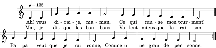 \header { tagline = ##f }
\score {
  \new Staff \with { \remove "Time_signature_engraver" }
<<
  \new Voice = "melody"
  \relative c'' {
    \key c \major
    \time 4/4
    \tempo 4 = 135
    \override TupletBracket #'bracket-visibility = ##f 
    \autoBeamOff
     \repeat volta 2 {
     \partial 2
     c,4 c g' g a a g2 f4 f e e d d c2 \bar "||"
     g'4 g f f e e d2 g4 g f f e e d2 }
  }
    \new Lyrics \lyricsto "melody" {
      Ah! vous di -- rai -- je, ma -- man, Ce qui cau -- se mon tour -- ment! Pa -- pa veut que je rai -- sonne, Comme u -- ne gran -- de per -- sonne. 
    }
    \new Lyrics \lyricsto "melody" {
      Moi, je dis que les bon -- bons Va -- lent mieux que la rai -- son.
    }
>>
  \layout { \context { \remove "Metronome_mark_engraver" } } \midi {}
}