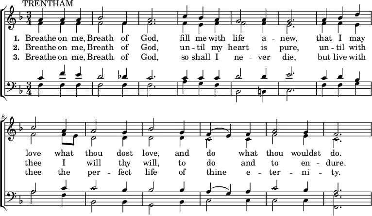 { \new ChoirStaff <<
\language "english"
\new Staff <<
\new Voice \relative c'' {\mark \markup \smaller "TRENTHAM" \set Staff.midiInstrument = #"church organ" \set Score.tempoHideNote = ##t \tempo 4 = 100 \voiceOne \clef treble \key f \major \time 3/4
a4 a a bf2 f4 a2. c4 bf a g2 a4 g2.
a4 bf d c2 a4 a2 g4 bf2 g4 f( e) f a2 g4 f2.
}
\addlyrics {\set stanza = #"1. "
Breathe on me, Breath of God,
fill me with life a -- new,
that I may love what thou dost love,
and do what thou wouldst do.
}
\addlyrics {\set stanza = #"2. "
Breathe on me, Breath of God,
un -- til my heart is pure,
un -- til with thee I will thy will,
to do and to en -- dure.
}
\addlyrics {\set stanza = #"3. "
Breathe on me, Breath of God,
so shall I ne -- ver die,
but live with thee the per -- fect life
of thine e -- ter -- ni -- ty.
}
\new Voice \relative c' { \voiceTwo
f4 f f f2 f4 f2. f4 e f f2 f4 e2.
f4 f e f2 f8 e d2 d4 d2 d4 c2 c4 f2 e4 c2.
}
>>
\new Staff <<
\new Voice \relative c' {\set Staff.midiInstrument = #"church organ" \clef bass \key f \major \time 3/4 \voiceOne
c4 f e d2 df4 c2. c4 c c d2 d4 e2.
c4 d bf a2 c4 c2 bf4 bf2 bf4 a( g) a c2 bf4 a2.
}
\new Voice \relative c { \voiceTwo
f4 f f f2 f4 f2. a4 g f bf,2 b4 c2.
f4 f g a2 f4 bf,2 bf4 g2 bf4 c2 c4 c2 c4 <f f,>2.
}
>> >> }