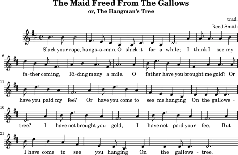 \header {
        tagline = ""
        title = "The Maid Freed From The Gallows"
        subtitle = "or, The Hangman's Tree"
        composer = "trad."
        arranger = "Reed Smith"
    }
    \score {
    \relative c''' {
        \key b \minor
        \set Score.tempoHideNote = ##t 
        \tempo 2. = 35
        \time 4/4
        \bar ""
        b,4. b8 b2
        fis4. e8 d4 b4
        b8 d4. d4 b4
        d2.
        a'4
        a8 a4. a4 b4
        d4 b4 a8 fis4.
        a4 b4 a4. fis8
        a2.
        a4
        b8 d4. b4 a4
        fis4 a4 a4. a8
        b8 d4. b4 a4
        fis2.
        
        a4
        b8 d4. b4 a4
        fis4 e4 d4 b4
        d4 d4 d8 d4.
        d2.
        a'4
        b8 d4. b4 a4
        fis2. a4
        b8 d4. b4 a4
        fis2. a4
        b8 d4 b4 a4
        fis4 e4 d8 b4.
        d4 d4 d8 d4.
        d2.
    }
    \addlyrics {
     Slack your rope, hangs- -- a- -- man,
     O slack it for a while;
     I think I see my fa -- ther com -- ing,
     Ri -- ding many a mile.
     O fa -- ther have you brought me gold?
     Or have you paid my fee?
     Or have you come to see me hang -- ing
     On the gall -- ows -- tree?
     I have not brought you gold;
     I have not paid your fee;
     But I have come to see you hang -- ing
     On the gall -- ows -- tree.
   }
    \midi { }
    \layout { }
    }